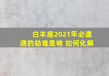 白羊座2021年必遭遇的劫难是啥 如何化解